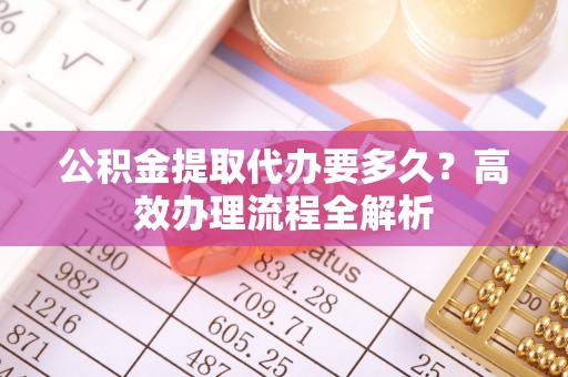 岑巩公积金提取代办要多久？高效办理流程全解析