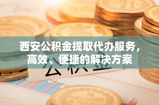 岑巩西安公积金提取代办服务，高效、便捷的解决方案