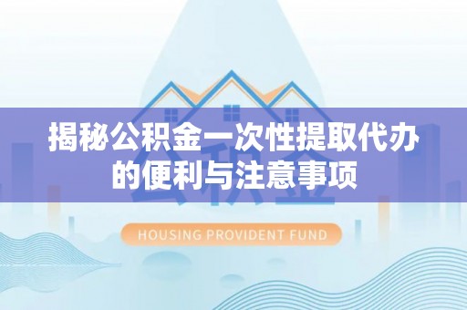 岑巩揭秘公积金一次性提取代办的便利与注意事项