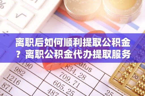岑巩离职后如何顺利提取公积金？离职公积金代办提取服务助力无忧办理
