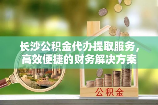 岑巩长沙公积金代办提取服务，高效便捷的财务解决方案