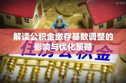 岑巩解读公积金缴存基数调整的影响与优化策略