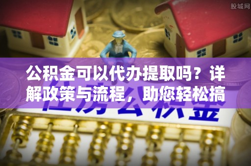 岑巩公积金可以代办提取吗？详解政策与流程，助您轻松搞定！