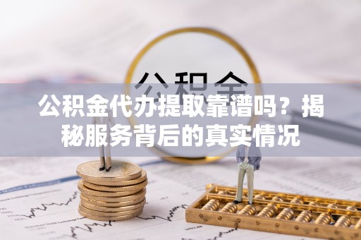 岑巩公积金代办提取靠谱吗？揭秘服务背后的真实情况