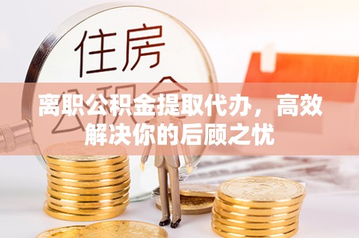 岑巩离职公积金提取代办，高效解决你的后顾之忧
