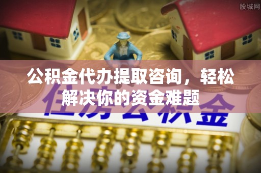 岑巩公积金代办提取咨询，轻松解决你的资金难题