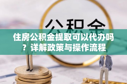 岑巩住房公积金提取可以代办吗？详解政策与操作流程