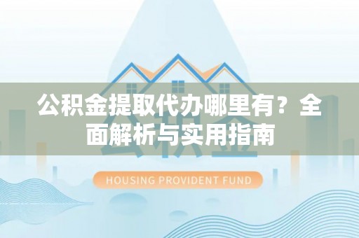 岑巩公积金提取代办哪里有？全面解析与实用指南