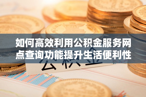 岑巩如何高效利用公积金服务网点查询功能提升生活便利性