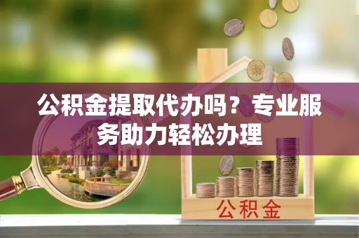 岑巩公积金提取代办吗？专业服务助力轻松办理