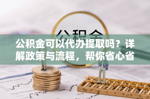 岑巩公积金可以代办提取吗？详解政策与流程，帮你省心省力