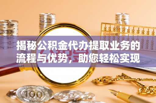 岑巩揭秘公积金代办提取业务的流程与优势，助您轻松实现资金利用最大化
