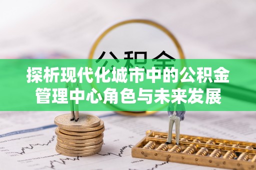 岑巩探析现代化城市中的公积金管理中心角色与未来发展