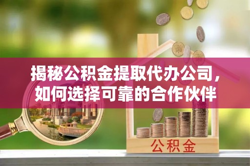 岑巩揭秘公积金提取代办公司，如何选择可靠的合作伙伴