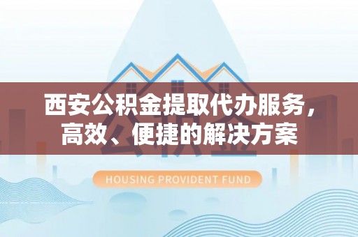 岑巩西安公积金提取代办服务，高效、便捷的解决方案