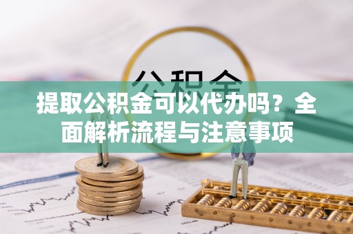 岑巩提取公积金可以代办吗？全面解析流程与注意事项