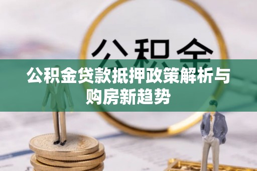 岑巩公积金贷款抵押政策解析与购房新趋势