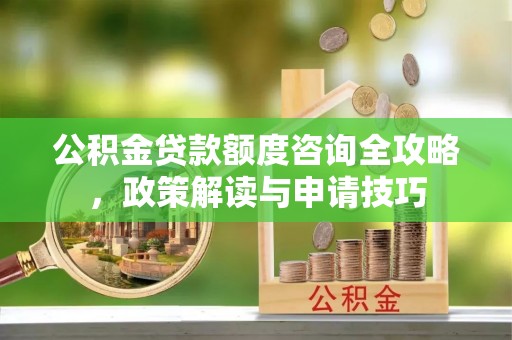岑巩公积金贷款额度咨询全攻略，政策解读与申请技巧