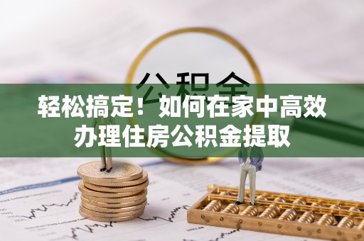 岑巩轻松搞定！如何在家中高效办理住房公积金提取