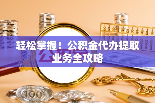 岑巩轻松掌握！公积金代办提取业务全攻略