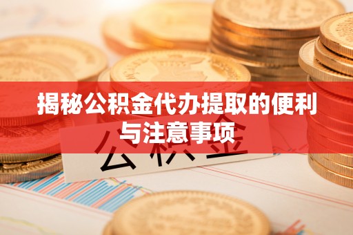 岑巩揭秘公积金代办提取的便利与注意事项