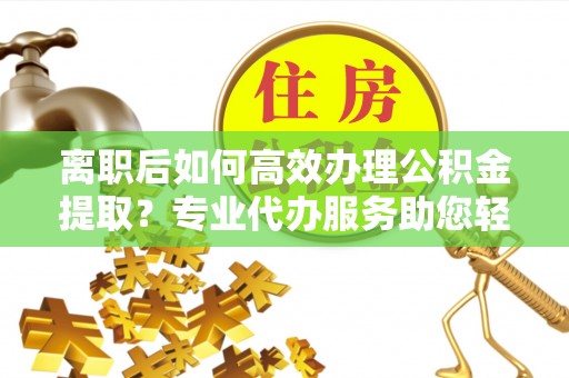 岑巩离职后如何高效办理公积金提取？专业代办服务助您轻松搞定