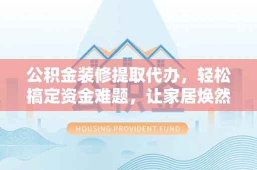 岑巩公积金装修提取代办，轻松搞定资金难题，让家居焕然一新