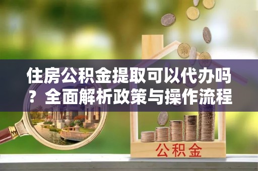 岑巩住房公积金提取可以代办吗？全面解析政策与操作流程