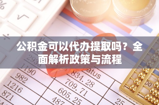 岑巩公积金可以代办提取吗？全面解析政策与流程