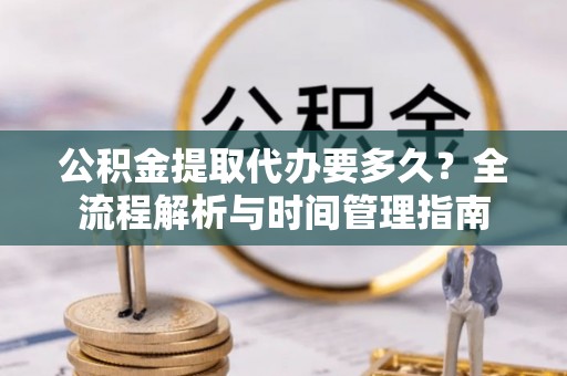 岑巩公积金提取代办要多久？全流程解析与时间管理指南