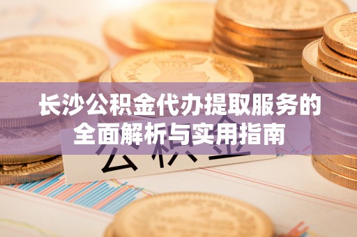 岑巩长沙公积金代办提取服务的全面解析与实用指南