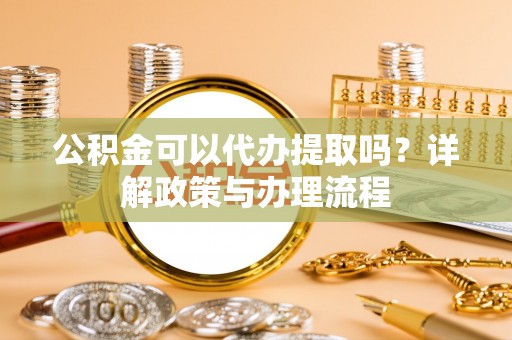 岑巩公积金可以代办提取吗？详解政策与办理流程