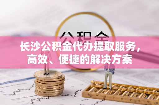 岑巩长沙公积金代办提取服务，高效、便捷的解决方案