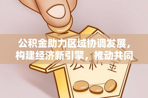 岑巩公积金助力区域协调发展，构建经济新引擎，推动共同富裕