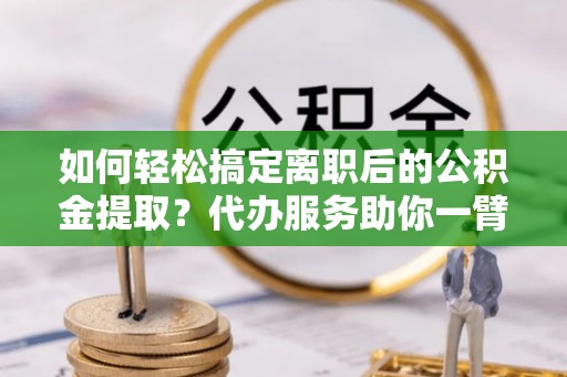 岑巩如何轻松搞定离职后的公积金提取？代办服务助你一臂之力