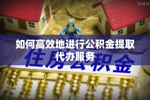 岑巩如何高效地进行公积金提取代办服务