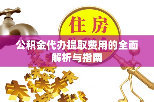 岑巩公积金代办提取费用的全面解析与指南