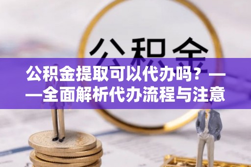 岑巩公积金提取可以代办吗？——全面解析代办流程与注意事项